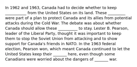 In 1962 and 1963, Canada had to decide whether to keep ___________ from the United States on its land. These _________ were part of a plan to protect Canada and its allies from potential attacks during the Cold War. The debate was about whether Canada should allow these __________ to stay. Lester B. Pearson, leader of the Liberal Party, thought it was important to keep them to stop the Soviet Union from attacking and to show support for Canada's friends in NATO. In the 1963 federal election, Pearson won, which meant Canada continued to let the United States keep their _______ here, even though some Canadians were worried about the dangers of _______ war.