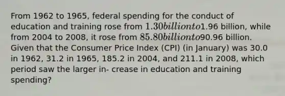 From 1962 to 1965, federal spending for the conduct of education and training rose from 1.30 billion to1.96 billion, while from 2004 to 2008, it rose from 85.80 billion to90.96 billion. Given that the Consumer Price Index (CPI) (in January) was 30.0 in 1962, 31.2 in 1965, 185.2 in 2004, and 211.1 in 2008, which period saw the larger in- crease in education and training spending?