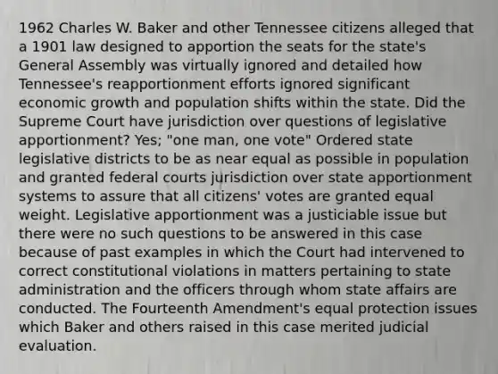 1962 Charles W. Baker and other Tennessee citizens alleged that a 1901 law designed to apportion the seats for the state's General Assembly was virtually ignored and detailed how Tennessee's reapportionment efforts ignored significant economic growth and population shifts within the state. Did the Supreme Court have jurisdiction over questions of legislative apportionment? Yes; "one man, one vote" Ordered state legislative districts to be as near equal as possible in population and granted federal courts jurisdiction over state apportionment systems to assure that all citizens' votes are granted equal weight. Legislative apportionment was a justiciable issue but there were no such questions to be answered in this case because of past examples in which the Court had intervened to correct constitutional violations in matters pertaining to state administration and the officers through whom state affairs are conducted. The Fourteenth Amendment's equal protection issues which Baker and others raised in this case merited judicial evaluation.