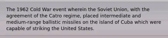 The 1962 Cold War event wherein the Soviet Union, with the agreement of the Catro regime, placed intermediate and medium-range ballistic missiles on the island of Cuba which were capable of striking the United States.