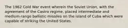 The 1962 Cold War event wherein the Soviet Union, with the agreement of the Castro regime, placed intermediate and medium-range ballistic missiles on the island of Cuba which were capable of striking the United States.