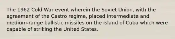 The 1962 Cold War event wherein the Soviet Union, with the agreement of the Castro regime, placed intermediate and medium-range ballistic missiles on the island of Cuba which were capable of striking the United States.