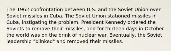 The 1962 confrontation between U.S. and the Soviet Union over Soviet missiles in Cuba. The Soviet Union stationed missiles in Cuba, instigating the problem. President Kennedy ordered the Soviets to remove their missiles, and for thirteen days in October the world was on the brink of nuclear war. Eventually, the Soviet leadership "blinked" and removed their missiles.