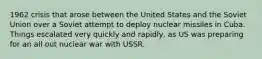 1962 crisis that arose between the United States and the Soviet Union over a Soviet attempt to deploy nuclear missiles in Cuba. Things escalated very quickly and rapidly, as US was preparing for an all out nuclear war with USSR.