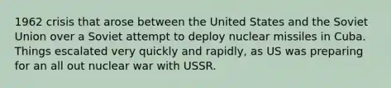 1962 crisis that arose between the United States and the Soviet Union over a Soviet attempt to deploy nuclear missiles in Cuba. Things escalated very quickly and rapidly, as US was preparing for an all out nuclear war with USSR.