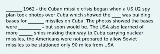 _______ 1962 - the <a href='https://www.questionai.com/knowledge/kde1EwBr3w-cuban-missile-crisis' class='anchor-knowledge'>cuban missile crisis</a> began when a US U2 spy plan took photos over Cuba which showed the ____ was building bases for _______ missiles on Cuba. The photos showed the bases were __________ - but soon would be. The USA also learned of more ______ ships making their way to Cuba carrying nuclear missiles, <a href='https://www.questionai.com/knowledge/keiVE7hxWY-the-american' class='anchor-knowledge'>the american</a>s were not prepared to allow Soviet missiles to be stationed only 90 miles from USA