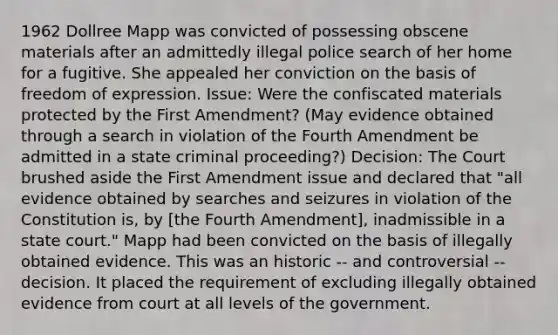 1962 Dollree Mapp was convicted of possessing obscene materials after an admittedly illegal police search of her home for a fugitive. She appealed her conviction on the basis of freedom of expression. Issue: Were the confiscated materials protected by the First Amendment? (May evidence obtained through a search in violation of the Fourth Amendment be admitted in a state criminal proceeding?) Decision: The Court brushed aside the First Amendment issue and declared that "all evidence obtained by searches and seizures in violation of the Constitution is, by [the Fourth Amendment], inadmissible in a state court." Mapp had been convicted on the basis of illegally obtained evidence. This was an historic -- and controversial -- decision. It placed the requirement of excluding illegally obtained evidence from court at all levels of the government.