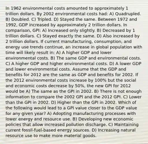 In 1962 environmental costs amounted to approximately 1 trillion dollars. By 2002 environmental costs had: A) Quadrupled. B) Doubled. C) Tripled. D) Stayed the same. Between 1972 and 1992, GDP increased by approximately 2 trillion dollars. In comparison, GPI: A) Increased only slightly. B) Decreased by 1 trillion dollars. C) Stayed exactly the same. D) Also increased by 2 trillion dollars. If current manufacturing, consumption, and energy use trends continue, an increase in global population with time will likely result in: A) A higher GDP and lower environmental costs. B) The same GDP and environmental costs. C) A higher GDP and higher environmental costs. D) A lower GDP and lower environmental costs. Assume that the GDP and benefits for 2012 are the same as GDP and benefits for 2002. If the 2012 environmental costs increase by 100% but the social and economic costs decrease by 50%, the new GPI for 2012 would be A) The same as the GPI in 2002. B) There is not enough information to compare the 2002 GPI and the 2012 GPI. C) Lower than the GPI in 2002. D) Higher than the GPI in 2002. Which of the following would lead to a GPI value closer to the GDP value for any given year? A) Adopting manufacturing processes with lower energy and resource use. B) Developing new economic policies that allow increased pollution discharge. C) Maintaining current fossil-fuel-based energy sources. D) Increasing natural resource use to make more material goods.