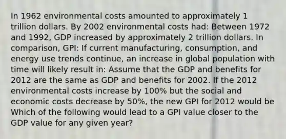 In 1962 environmental costs amounted to approximately 1 trillion dollars. By 2002 environmental costs had: Between 1972 and 1992, GDP increased by approximately 2 trillion dollars. In comparison, GPI: If current manufacturing, consumption, and energy use trends continue, an increase in global population with time will likely result in: Assume that the GDP and benefits for 2012 are the same as GDP and benefits for 2002. If the 2012 environmental costs increase by 100% but the social and economic costs decrease by 50%, the new GPI for 2012 would be Which of the following would lead to a GPI value closer to the GDP value for any given year?