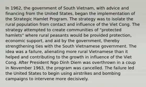 In 1962, the government of South Vietnam, with advice and financing from the United States, began the implementation of the Strategic Hamlet Program. The strategy was to isolate the rural population from contact and influence of the Viet Cong. The strategy attempted to create communities of "protected hamlets" where rural peasants would be provided protection, economic support, and aid by the government, thereby strengthening ties with the South Vietnamese government. The idea was a failure, alienating more rural Vietnamese than it helped and contributing to the growth in influence of the Viet Cong. After President Ngo Dinh Diem was overthrown in a coup in November 1963, the program was cancelled. The failure led the United States to begin using airstrikes and bombing campaigns to intervene more decisively.