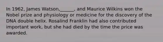 In 1962, James Watson,______, and Maurice Wilkins won the Nobel prize and physiology or medicine for the discovery of the DNA double helix. Rosalind Franklin had also contributed important work, but she had died by the time the price was awarded.