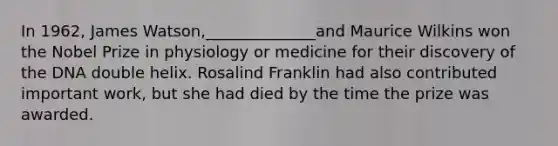 In 1962, James Watson,______________and Maurice Wilkins won the Nobel Prize in physiology or medicine for their discovery of the DNA double helix. Rosalind Franklin had also contributed important work, but she had died by the time the prize was awarded.