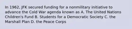 In 1962, JFK secured funding for a nonmilitary initiative to advance the Cold War agenda known as A. The United Nations Children's Fund B. Students for a Democratic Society C. the <a href='https://www.questionai.com/knowledge/kaprMLvQxF-marshall-plan' class='anchor-knowledge'>marshall plan</a> D. the Peace Corps