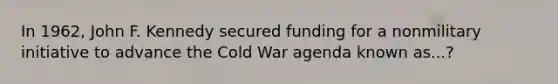 In 1962, John F. Kennedy secured funding for a nonmilitary initiative to advance the Cold War agenda known as...?