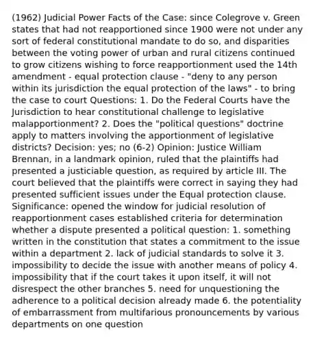 (1962) Judicial Power Facts of the Case: since Colegrove v. Green states that had not reapportioned since 1900 were not under any sort of federal constitutional mandate to do so, and disparities between the voting power of urban and rural citizens continued to grow citizens wishing to force reapportionment used the 14th amendment - equal protection clause - "deny to any person within its jurisdiction the equal protection of the laws" - to bring the case to court Questions: 1. Do the Federal Courts have the Jurisdiction to hear constitutional challenge to legislative malapportionment? 2. Does the "political questions" doctrine apply to matters involving the apportionment of legislative districts? Decision: yes; no (6-2) Opinion: Justice William Brennan, in a landmark opinion, ruled that the plaintiffs had presented a justiciable question, as required by article III. The court believed that the plaintiffs were correct in saying they had presented sufficient issues under the Equal protection clause. Significance: opened the window for judicial resolution of reapportionment cases established criteria for determination whether a dispute presented a political question: 1. something written in the constitution that states a commitment to the issue within a department 2. lack of judicial standards to solve it 3. impossibility to decide the issue with another means of policy 4. impossibility that if the court takes it upon itself, it will not disrespect the other branches 5. need for unquestioning the adherence to a political decision already made 6. the potentiality of embarrassment from multifarious pronouncements by various departments on one question