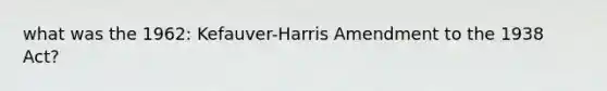 what was the 1962: Kefauver-Harris Amendment to the 1938 Act?