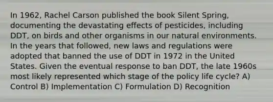 In 1962, Rachel Carson published the book Silent Spring, documenting the devastating effects of pesticides, including DDT, on birds and other organisms in our natural environments. In the years that followed, new laws and regulations were adopted that banned the use of DDT in 1972 in the United States. Given the eventual response to ban DDT, the late 1960s most likely represented which stage of the policy life cycle? A) Control B) Implementation C) Formulation D) Recognition