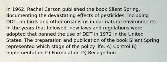 In 1962, Rachel Carson published the book Silent Spring, documenting the devastating effects of pesticides, including DDT, on birds and other organisms in our natural environments. In the years that followed, new laws and regulations were adopted that banned the use of DDT in 1972 in the United States. The preparation and publication of the book Silent Spring represented which stage of the policy life: A) Control B) Implementation C) Formulation D) Recognition