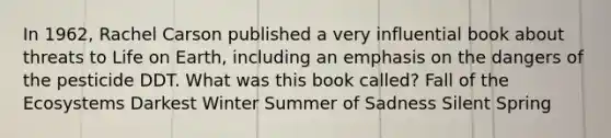 In 1962, Rachel Carson published a very influential book about threats to Life on Earth, including an emphasis on the dangers of the pesticide DDT. What was this book called? Fall of the Ecosystems Darkest Winter Summer of Sadness Silent Spring