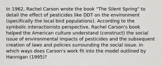 In 1962, Rachel Carson wrote the book "The Silent Spring" to detail the effect of pesticides like DDT on the environment (specifically the local bird populations). According to the symbolic interactionists perspective, Rachel Carson's book helped the American culture understand (construct) the social issue of environmental impacts of pesticides and the subsequent creation of laws and policies surrounding the social issue. In which ways does Carson's work fit into the model outlined by Hannigan (1995)?