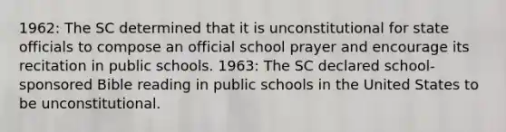 1962: The SC determined that it is unconstitutional for state officials to compose an official school prayer and encourage its recitation in public schools. 1963: The SC declared school-sponsored Bible reading in public schools in the United States to be unconstitutional.