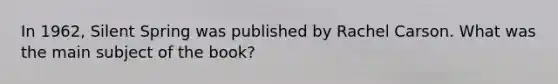In 1962, Silent Spring was published by Rachel Carson. What was the main subject of the book?