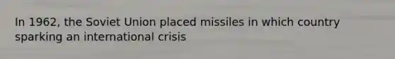 In 1962, the Soviet Union placed missiles in which country sparking an international crisis