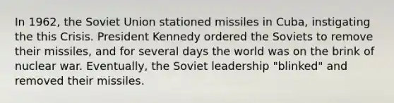 In 1962, the <a href='https://www.questionai.com/knowledge/kmhoGLx3kx-soviet-union' class='anchor-knowledge'>soviet union</a> stationed missiles in Cuba, instigating the this Crisis. <a href='https://www.questionai.com/knowledge/kHgu6G1Bw8-president-kennedy' class='anchor-knowledge'>president kennedy</a> ordered the Soviets to remove their missiles, and for several days the world was on the brink of nuclear war. Eventually, the Soviet leadership "blinked" and removed their missiles.