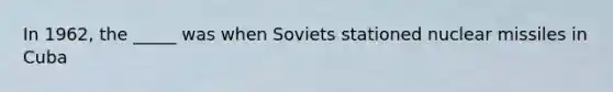 In 1962, the _____ was when Soviets stationed nuclear missiles in Cuba