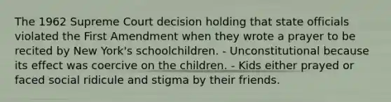 The 1962 Supreme Court decision holding that state officials violated the First Amendment when they wrote a prayer to be recited by New York's schoolchildren. - Unconstitutional because its effect was coercive on the children. - Kids either prayed or faced social ridicule and stigma by their friends.