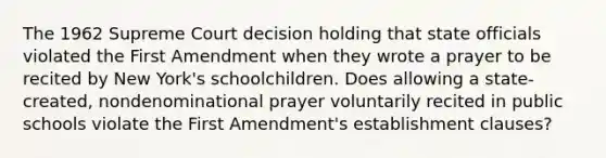 The 1962 Supreme Court decision holding that state officials violated the First Amendment when they wrote a prayer to be recited by New York's schoolchildren. Does allowing a state-created, nondenominational prayer voluntarily recited in public schools violate the First Amendment's establishment clauses?