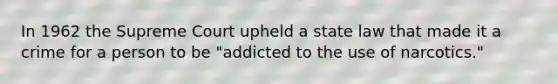 In 1962 the Supreme Court upheld a state law that made it a crime for a person to be "addicted to the use of narcotics."