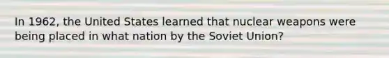 In 1962, the United States learned that nuclear weapons were being placed in what nation by the Soviet Union?