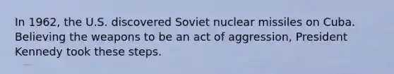 In 1962, the U.S. discovered Soviet nuclear missiles on Cuba. Believing the weapons to be an act of aggression, President Kennedy took these steps.