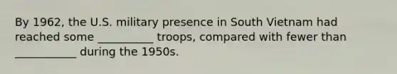 By 1962, the U.S. military presence in South Vietnam had reached some __________ troops, compared with fewer than ___________ during the 1950s.