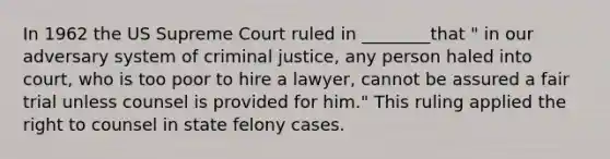 In 1962 the US Supreme Court ruled in ________that " in our adversary system of criminal justice, any person haled into court, who is too poor to hire a lawyer, cannot be assured a fair trial unless counsel is provided for him." This ruling applied the right to counsel in state felony cases.