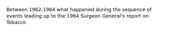 Between 1962-1964 what happened during the sequence of events leading up to the 1964 Surgeon General's report on Tobacco