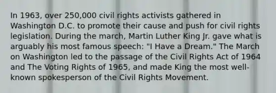 In 1963, over 250,000 civil rights activists gathered in Washington D.C. to promote their cause and push for civil rights legislation. During the march, Martin Luther King Jr. gave what is arguably his most famous speech: "I Have a Dream." The March on Washington led to the passage of the Civil Rights Act of 1964 and The Voting Rights of 1965, and made King the most well-known spokesperson of the Civil Rights Movement.