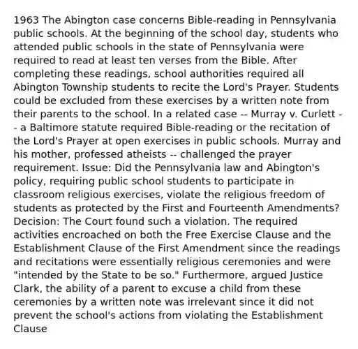 1963 The Abington case concerns Bible-reading in Pennsylvania public schools. At the beginning of the school day, students who attended public schools in the state of Pennsylvania were required to read at least ten verses from the Bible. After completing these readings, school authorities required all Abington Township students to recite the Lord's Prayer. Students could be excluded from these exercises by a written note from their parents to the school. In a related case -- Murray v. Curlett -- a Baltimore statute required Bible-reading or the recitation of the Lord's Prayer at open exercises in public schools. Murray and his mother, professed atheists -- challenged the prayer requirement. Issue: Did the Pennsylvania law and Abington's policy, requiring public school students to participate in classroom religious exercises, violate the religious freedom of students as protected by the First and Fourteenth Amendments? Decision: The Court found such a violation. The required activities encroached on both the Free Exercise Clause and the Establishment Clause of the First Amendment since the readings and recitations were essentially religious ceremonies and were "intended by the State to be so." Furthermore, argued Justice Clark, the ability of a parent to excuse a child from these ceremonies by a written note was irrelevant since it did not prevent the school's actions from violating the Establishment Clause