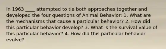 In 1963 ____ attempted to tie both approaches together and developed the four questions of Animal Behavior: 1. What are the mechanisms that cause a particular behavior? 2. How did this particular behavior develop? 3. What is the survival value of this particular behavior? 4. How did this particular behavior evolve?