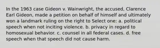 In the 1963 case Gideon v. Wainwright, the accused, Clarence Earl Gideon, made a petition on behalf of himself and ultimately won a landmark ruling on the right to Select one: a. political speech when not inciting violence. b. privacy in regard to homosexual behavior. c. counsel in all federal cases. d. free speech when that speech did not cause harm.