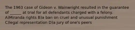 The 1963 case of Gideon v. Wainwright resulted in the guarantee of ______ at trial for all defendants charged with a felony. A)Miranda rights B)a ban on cruel and unusual punishment C)legal representation D)a jury of one's peers