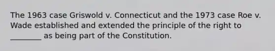 The 1963 case Griswold v. Connecticut and the 1973 case Roe v. Wade established and extended the principle of the right to ________ as being part of the Constitution.