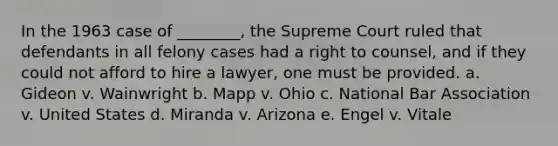 In the 1963 case of ________, the Supreme Court ruled that defendants in all felony cases had a right to counsel, and if they could not afford to hire a lawyer, one must be provided. a. Gideon v. Wainwright b. Mapp v. Ohio c. National Bar Association v. United States d. Miranda v. Arizona e. Engel v. Vitale