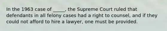 In the 1963 case of _____, the Supreme Court ruled that defendants in all felony cases had a right to counsel, and if they could not afford to hire a lawyer, one must be provided.