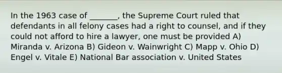 In the 1963 case of _______, the Supreme Court ruled that defendants in all felony cases had a right to counsel, and if they could not afford to hire a lawyer, one must be provided A) Miranda v. Arizona B) Gideon v. Wainwright C) Mapp v. Ohio D) Engel v. Vitale E) National Bar association v. United States