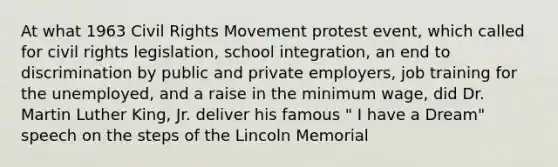 At what 1963 Civil Rights Movement protest event, which called for civil rights legislation, school integration, an end to discrimination by public and private employers, job training for the unemployed, and a raise in the minimum wage, did Dr. Martin Luther King, Jr. deliver his famous " I have a Dream" speech on the steps of the Lincoln Memorial