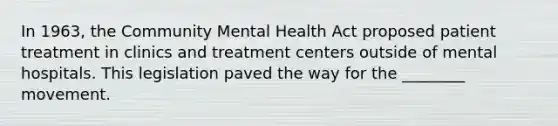 In 1963, the Community Mental Health Act proposed patient treatment in clinics and treatment centers outside of mental hospitals. This legislation paved the way for the ________ movement.