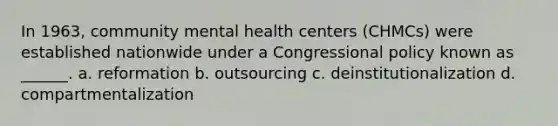 In 1963, community mental health centers (CHMCs) were established nationwide under a Congressional policy known as ______. a. reformation b. outsourcing c. deinstitutionalization d. compartmentalization