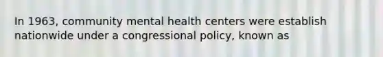 In 1963, community mental health centers were establish nationwide under a congressional policy, known as